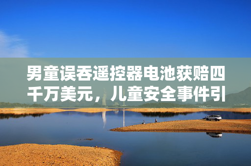 男童误吞遥控器电池获赔四千万美元，儿童安全事件引发的深思