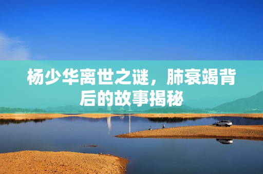 杨少华离世之谜，肺衰竭背后的故事揭秘