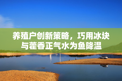 养殖户创新策略，巧用冰块与藿香正气水为鱼降温