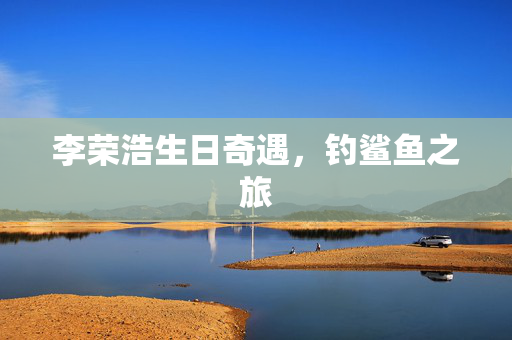 李荣浩生日奇遇，钓鲨鱼之旅