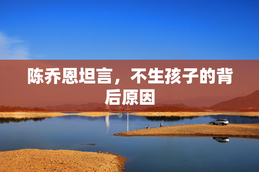 陈乔恩坦言，不生孩子的背后原因