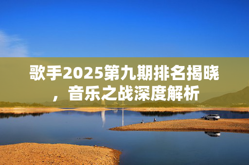 歌手2025第九期排名揭晓，音乐之战深度解析