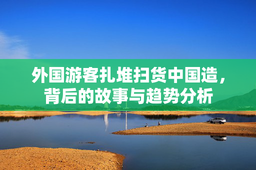 外国游客扎堆扫货中国造，背后的故事与趋势分析