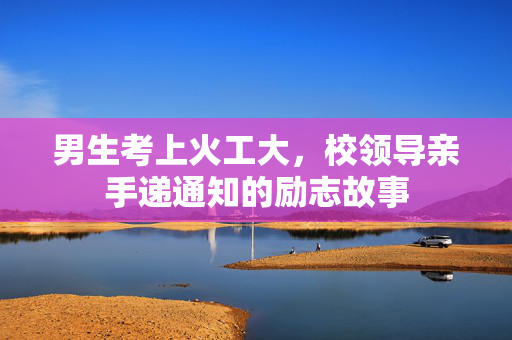 男生考上火工大，校领导亲手递通知的励志故事