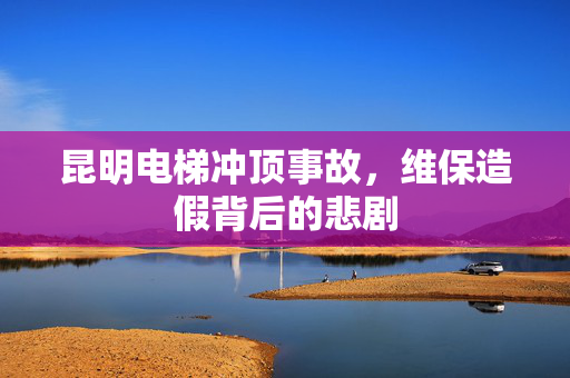 昆明电梯冲顶事故，维保造假背后的悲剧