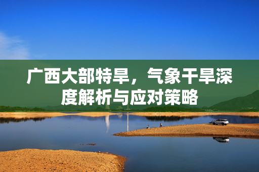 广西大部特旱，气象干旱深度解析与应对策略