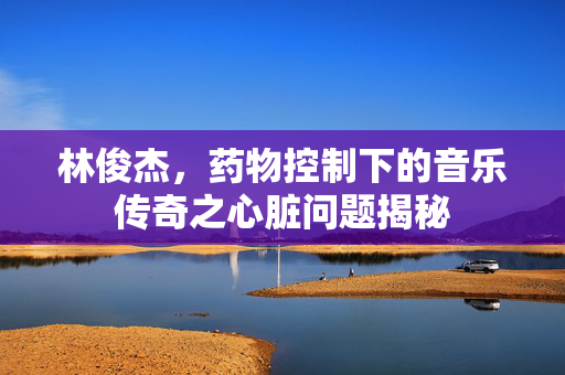 林俊杰，药物控制下的音乐传奇之心脏问题揭秘