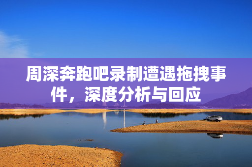 周深奔跑吧录制遭遇拖拽事件，深度分析与回应