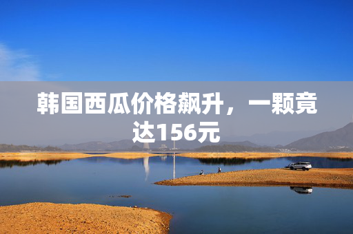 韩国西瓜价格飙升，一颗竟达156元