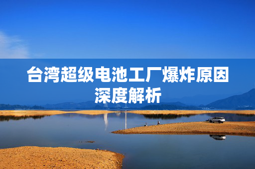 台湾超级电池工厂爆炸原因深度解析