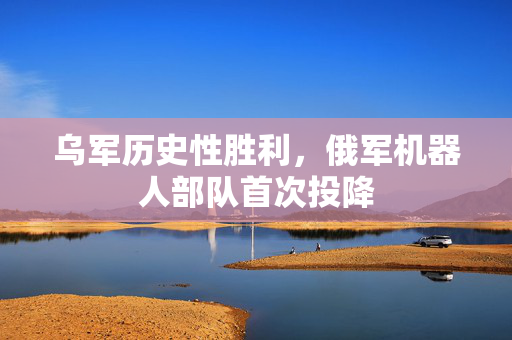 乌军历史性胜利，俄军机器人部队首次投降
