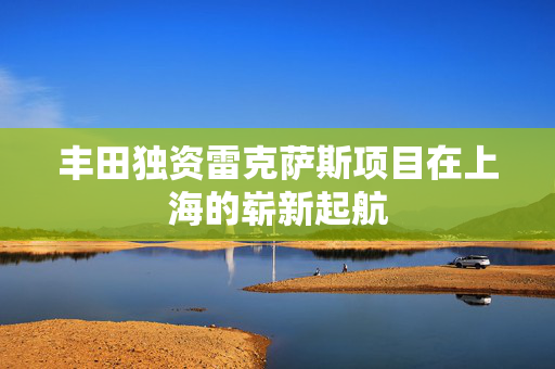丰田独资雷克萨斯项目在上海的崭新起航
