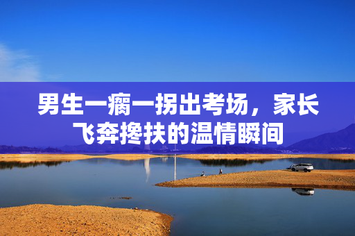 男生一瘸一拐出考场，家长飞奔搀扶的温情瞬间