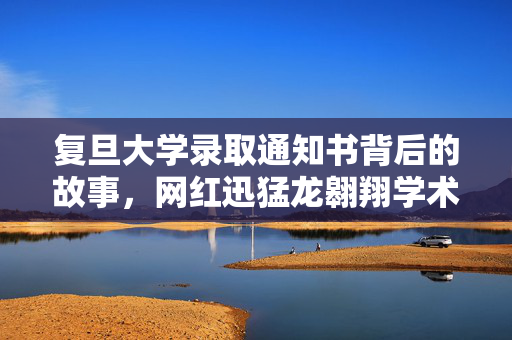 复旦大学录取通知书背后的故事，网红迅猛龙翱翔学术之巅