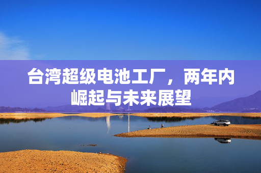 台湾超级电池工厂，两年内崛起与未来展望