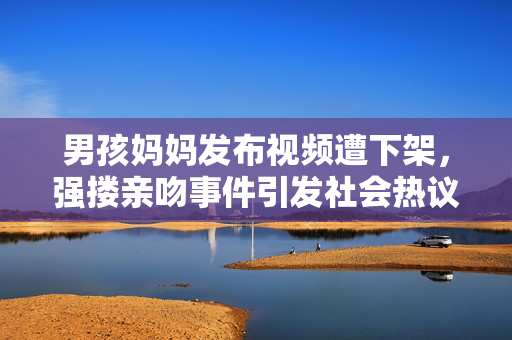 男孩妈妈发布视频遭下架，强搂亲吻事件引发社会热议
