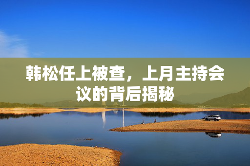 韩松任上被查，上月主持会议的背后揭秘