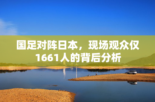 国足对阵日本，现场观众仅1661人的背后分析