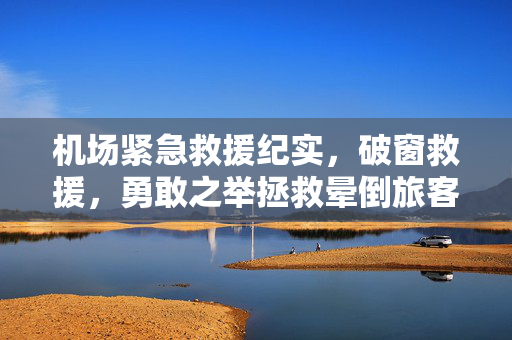机场紧急救援纪实，破窗救援，勇敢之举拯救晕倒旅客