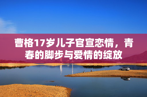 曹格17岁儿子官宣恋情，青春的脚步与爱情的绽放