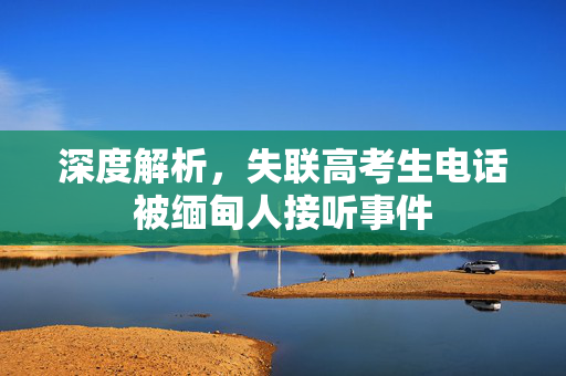 深度解析，失联高考生电话被缅甸人接听事件