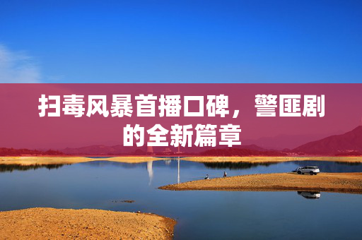 扫毒风暴首播口碑，警匪剧的全新篇章