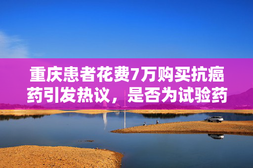 重庆患者花费7万购买抗癌药引发热议，是否为试验药待解