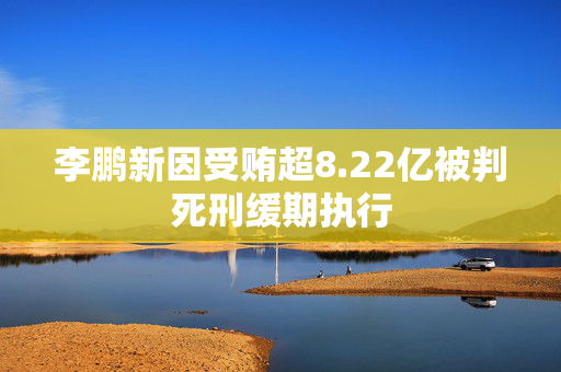 李鹏新因受贿超8.22亿被判死刑缓期执行