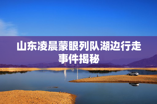 山东凌晨蒙眼列队湖边行走事件揭秘