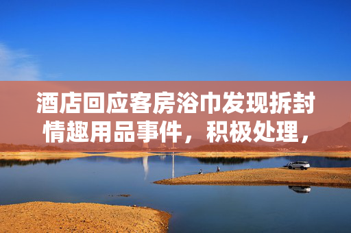 酒店回应客房浴巾发现拆封情趣用品事件，积极处理，保障客户权益