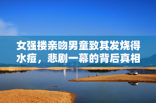 女强搂亲吻男童致其发烧得水痘，悲剧一幕的背后真相