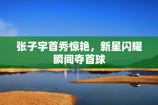 张子宇首秀惊艳，新星闪耀瞬间夺首球