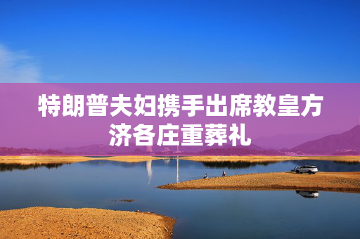 特朗普夫妇携手出席教皇方济各庄重葬礼