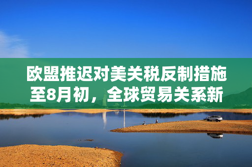 欧盟推迟对美关税反制措施至8月初，全球贸易关系新动态