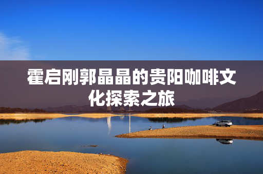 霍启刚郭晶晶的贵阳咖啡文化探索之旅