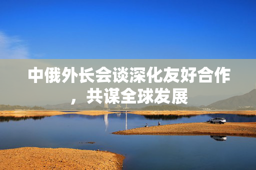 中俄外长会谈深化友好合作，共谋全球发展