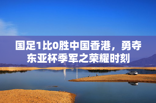 国足1比0胜中国香港，勇夺东亚杯季军之荣耀时刻