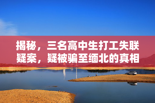 揭秘，三名高中生打工失联疑案，疑被骗至缅北的真相