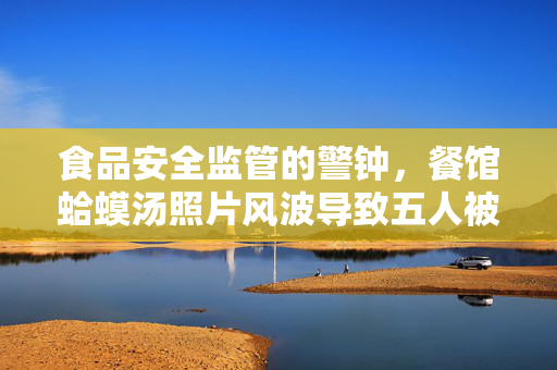 食品安全监管的警钟，餐馆蛤蟆汤照片风波导致五人被停职罚款45万