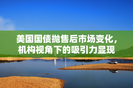 美国国债抛售后市场变化，机构视角下的吸引力显现