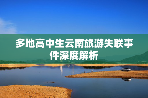 多地高中生云南旅游失联事件深度解析