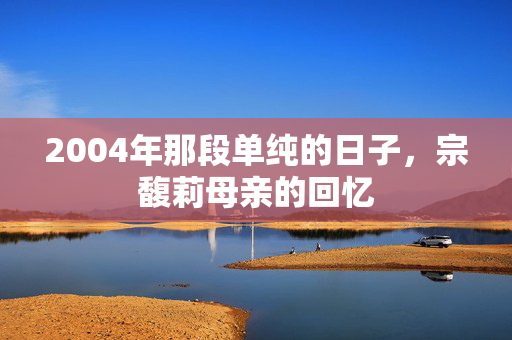 2004年那段单纯的日子，宗馥莉母亲的回忆