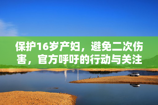 保护16岁产妇，避免二次伤害，官方呼吁的行动与关注焦点