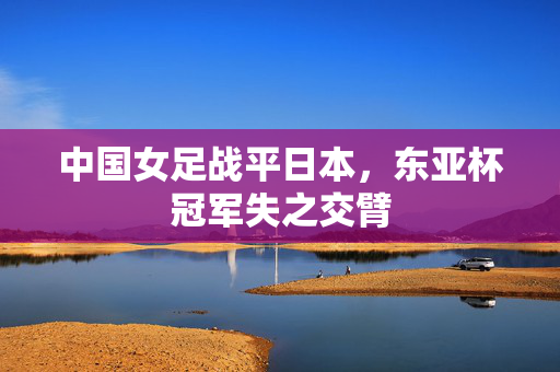 中国女足战平日本，东亚杯冠军失之交臂