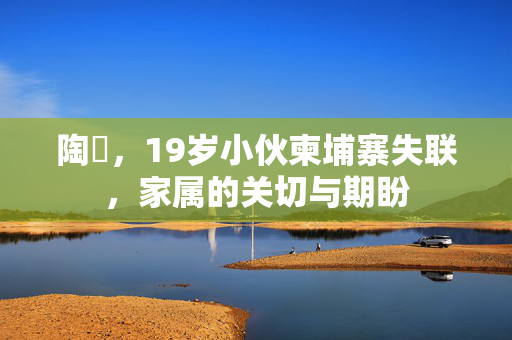 陶喆，19岁小伙柬埔寨失联，家属的关切与期盼