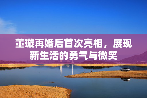 董璇再婚后首次亮相，展现新生活的勇气与微笑
