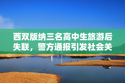西双版纳三名高中生旅游后失联，警方通报引发社会关注