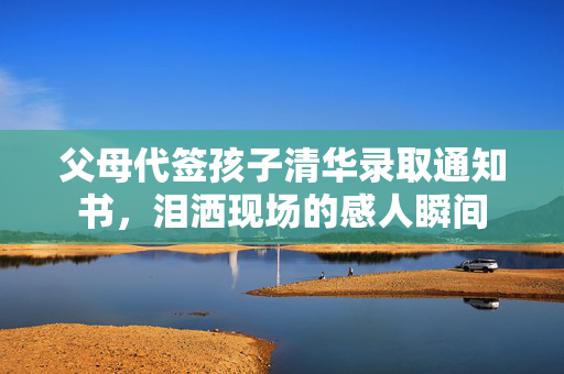 父母代签孩子清华录取通知书，泪洒现场的感人瞬间