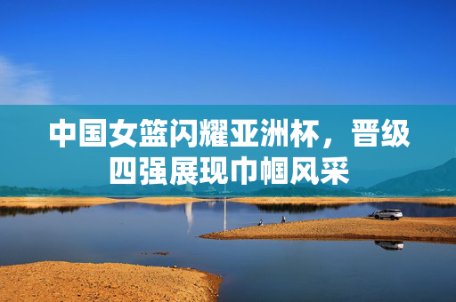 中国女篮闪耀亚洲杯，晋级四强展现巾帼风采