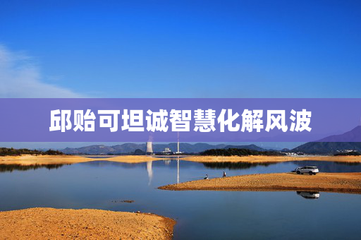 邱贻可坦诚智慧化解风波